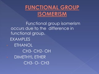 Functional group isomerism 
occurs due to the difference in 
functional group. 
EXAMPLES 
• ETHANOL 
CH3- CH2- OH 
• DIMETHYL ETHER 
CH3- O- CH3 
 