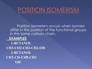 Position isomerism occurs when isomers 
differ in the position of the functional groups 
in the same carbon chain. 
EXAMPLES 
o 1-BUTANOL 
CH3-CH2-CH2-CH2-OH 
o 2-BUTANOL 
CH3-CH-CH2-CH3 
OH 
 
