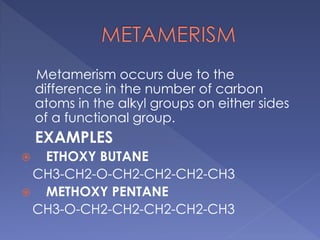 Metamerism occurs due to the 
difference in the number of carbon 
atoms in the alkyl groups on either sides 
of a functional group. 
EXAMPLES 
 ETHOXY BUTANE 
CH3-CH2-O-CH2-CH2-CH2-CH3 
 METHOXY PENTANE 
CH3-O-CH2-CH2-CH2-CH2-CH3 
