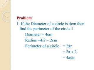 Problem
1. If the Diameter of a circle is 4cm then
find the perimeter of the circle ?
Diameter = 4cm
Radius =4/2 = 2cm
Perimeter of a circle = 2πr
= 2π x 2
= 4πcm