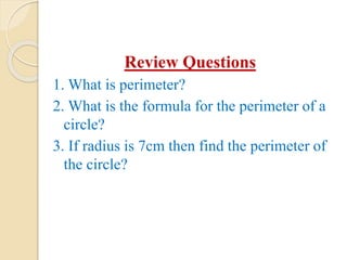 Review Questions
1. What is perimeter?
2. What is the formula for the perimeter of a
circle?
3. If radius is 7cm then find the perimeter of
the circle?