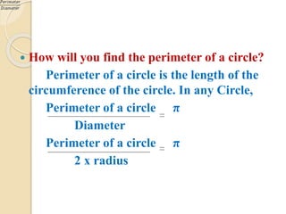  How will you find the perimeter of a circle?
Perimeter of a circle is the length of the
circumference of the circle. In any Circle,
Perimeter of a circle π
Diameter
Perimeter of a circle π
2 x radius