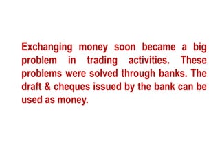 Exchanging money soon became a big 
problem in trading activities. These 
problems were solved through banks. The 
draft & cheques issued by the bank can be 
used as money. 
 