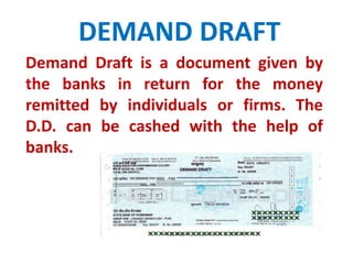 DEMAND DRAFT 
Demand Draft is a document given by 
the banks in return for the money 
remitted by individuals or firms. The 
D.D. can be cashed with the help of 
banks. 
 