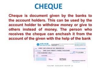 CHEQUE 
Cheque is document given by the banks to 
the account holders. This can be used by the 
account holder to withdraw money or give to 
others instead of money. The person who 
receives the cheque can enchash it from the 
account of the given with the help of the bank 
 