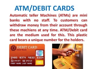 ATM/DEBIT CARDS 
Automatic teller Machines (ATMs) are mini 
banks with no staff. To customers can 
withdraw money from their account through 
these machiens at any time. ATM/Debit card 
are the medium used for this. This plastic 
card bears a unique number for the holders. 
 
