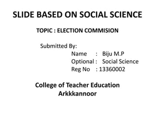SLIDE BASED ON SOCIAL SCIENCE 
TOPIC : ELECTION COMMISION 
Submitted By: 
Name : Biju M.P 
Optional : Social Science 
Reg No : 13360002 
College of Teacher Education 
Arkkkannoor 
 