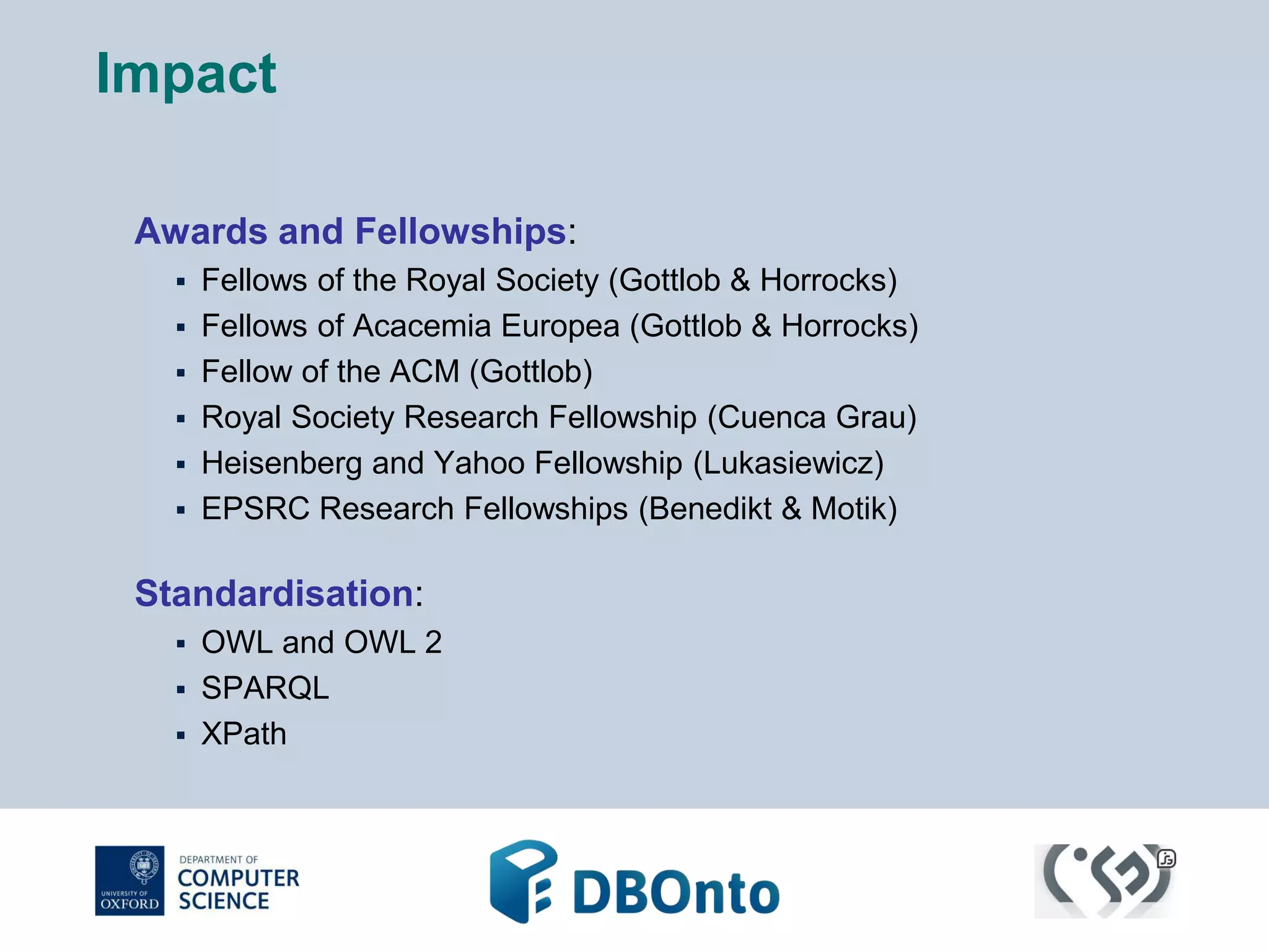 Impact 
Awards and Fellowships: 
 Fellows of the Royal Society (Gottlob & Horrocks) 
 Fellows of Acacemia Europea (Gottlob & Horrocks) 
 Fellow of the ACM (Gottlob) 
 Royal Society Research Fellowship (Cuenca Grau) 
 Heisenberg and Yahoo Fellowship (Lukasiewicz) 
 EPSRC Research Fellowships (Benedikt & Motik) 
Standardisation: 
 OWL and OWL 2 
 SPARQL 
 XPath 
 