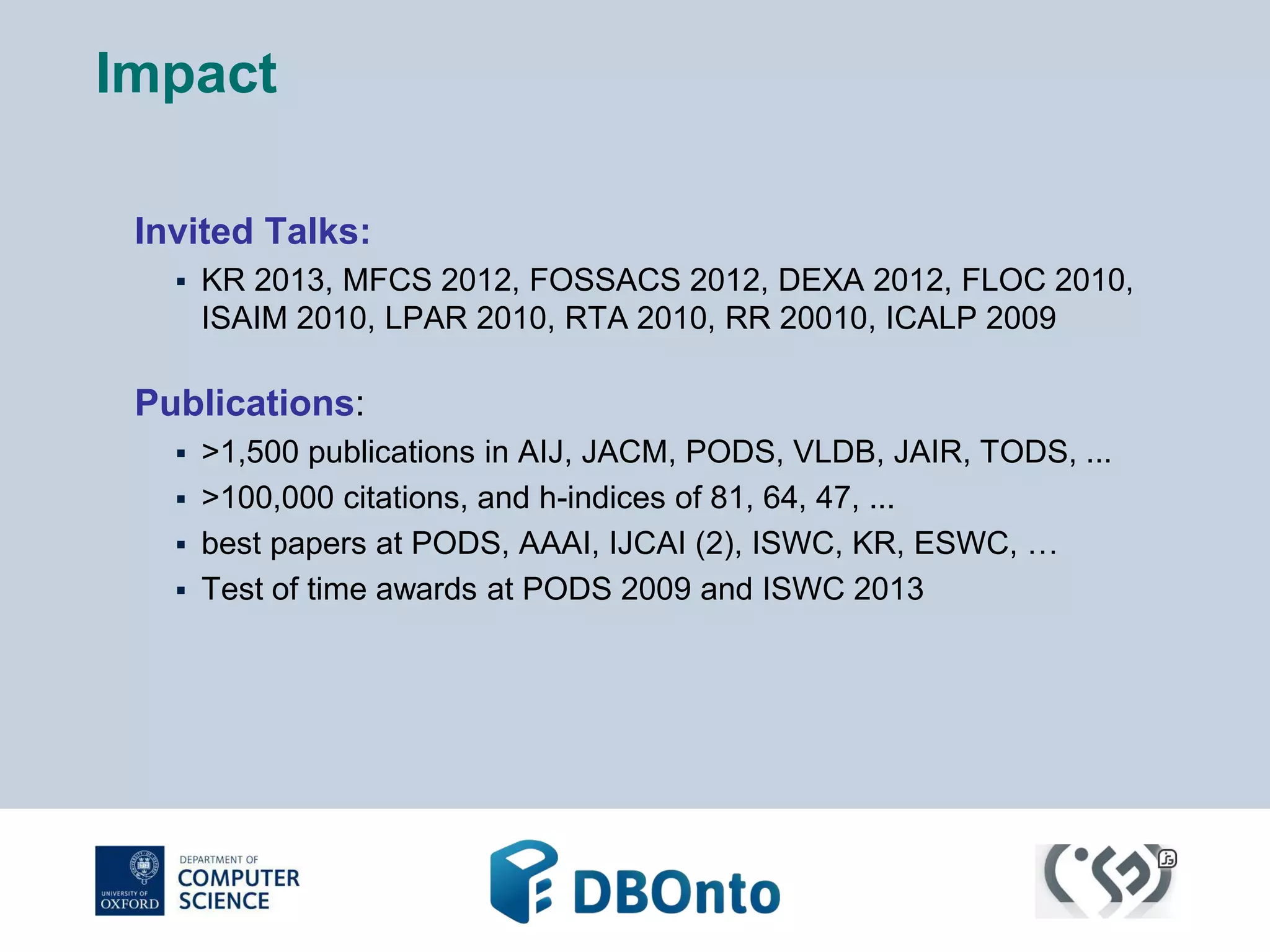 Impact 
Invited Talks: 
 KR 2013, MFCS 2012, FOSSACS 2012, DEXA 2012, FLOC 2010, 
ISAIM 2010, LPAR 2010, RTA 2010, RR 20010, ICALP 2009 
Publications: 
 >1,500 publications in AIJ, JACM, PODS, VLDB, JAIR, TODS, ... 
 >100,000 citations, and h-indices of 81, 64, 47, ... 
 best papers at PODS, AAAI, IJCAI (2), ISWC, KR, ESWC, … 
 Test of time awards at PODS 2009 and ISWC 2013 
 