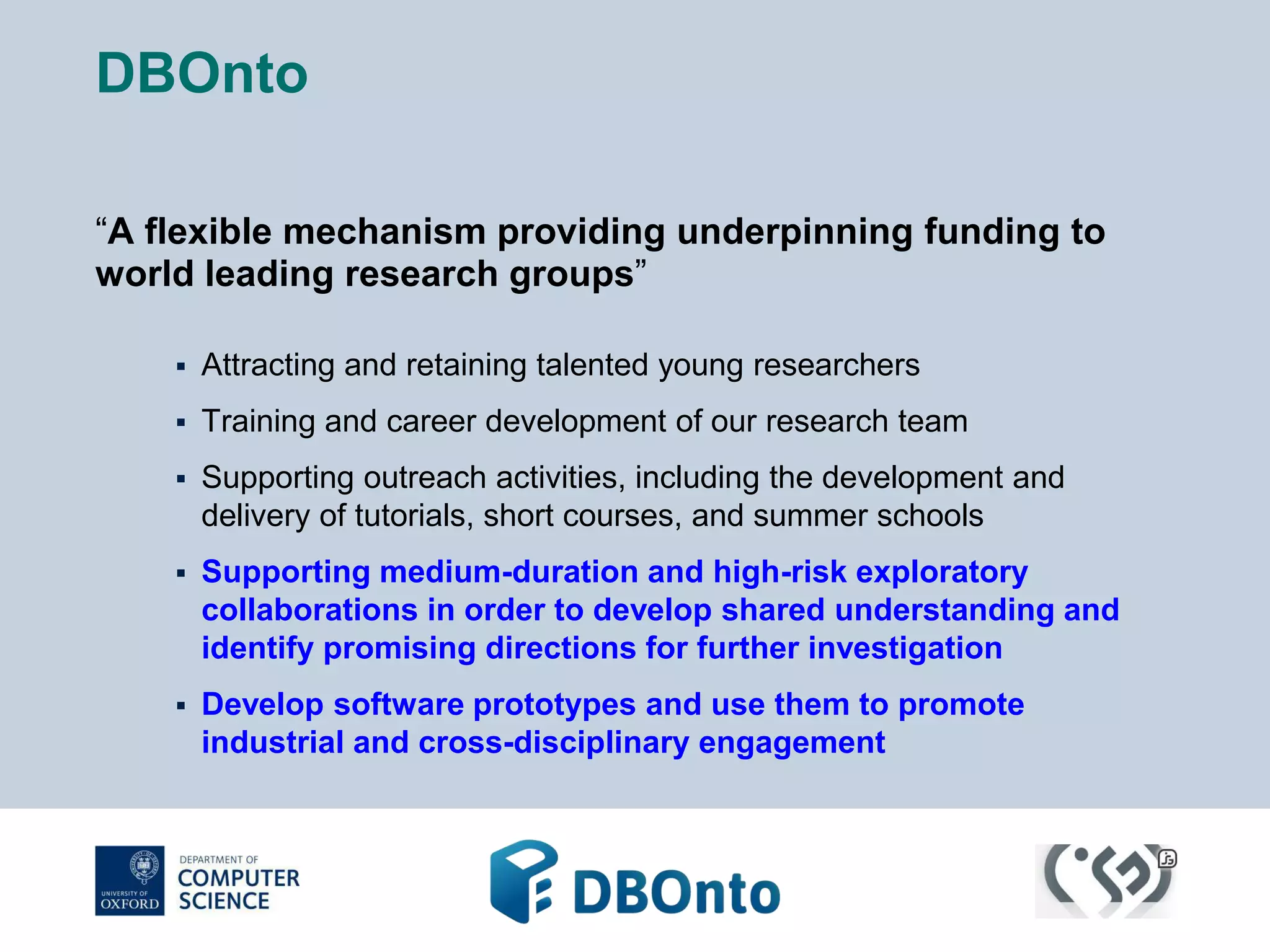 DBOnto 
“A flexible mechanism providing underpinning funding to 
world leading research groups” 
 Attracting and retaining talented young researchers 
 Training and career development of our research team 
 Supporting outreach activities, including the development and 
delivery of tutorials, short courses, and summer schools 
 Supporting medium-duration and high-risk exploratory 
collaborations in order to develop shared understanding and 
identify promising directions for further investigation 
 Develop software prototypes and use them to promote 
industrial and cross-disciplinary engagement 
 