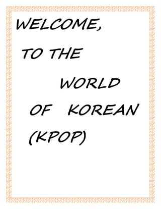 WELCOME, 
TO THE 
WORLD 
OF KOREAN 
(KPOP) 
 