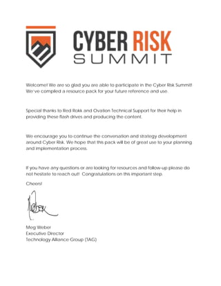 Welcome! We are so glad you are able to participate in the Cyber Risk Summit! We’ve compiled a resource pack for your future reference and use. 
Special thanks to Red Rokk and Ovation Technical Support for their help in providing these flash drives and producing the content. 
We encourage you to continue the conversation and strategy development around Cyber Risk. We hope that this pack will be of great use to your planning and implementation process. 
If you have any questions or are looking for resources and follow-up please do not hesitate to reach out! Congratulations on this important step. 
Cheers! 
Meg Weber 
Executive Director 
Technology Alliance Group (TAG) 