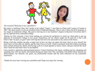 Hi everyone!Welcome to my e-portfolio!!! 
My name is YanFang Chen, but I prefer to be called "Angie". I was born in China and I came to Canada in 
2007. My ideal career is to be an excellent Early Childhood Educator. That is why I chose the ECE program as 
my major at centennial college. My goal is moving on to my bachelor’s degree in Ryerson University after I 
get my diploma from centennial college. 
During my first semester, I have been putting my striving for perfection to reach my short plan to get my 
diploma in Centennial College in two years! Sometimes, all my efforts might not be paid for it but I still 
believe that "no pain, no gain" and I will reap the harvest to be successful in my career in the future. 
Being a full time student can play a major role in how my days are spent, the time I have to give myself, the 
time I have to look after my family, and the time I have to work. I find it extremely help full to plan everything 
from school, homework, family and having a job in a fixed agenda to relieve stress; and give myself the most 
time I need for each task I have to accomplish. 
I am a positive, optimistic and passionate person. I enjoy listening to the music, catching movies, shopping and 
spending time with my family and friends during my spare time. My e-portfolio will exhibit about myself, my 
achievements, my interests, my goals, my professional resume and my final reflection on my e-portfolio 
experience. 
Thanks for your time viewing my e-portfolio and I hope you enjoy the viewing. 
