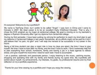 Hi everyone! Welcome to my e-portfolio!!! 
My name is YanFang Chen, but I prefer to be called "Angie". I was born in China and I came to 
Canada in 2007. My ideal career is to be an excellent Early Childhood Educator. That is why I 
chose the ECE program as my major at centennial college. My goal is moving on to my bachelor’s 
degree in Ryerson University after I get my diploma from centennial college. 
During my first semester, I have been putting my striving for perfection to reach my short plan to get 
my diploma in Centennial College in two years! Sometimes, all my efforts might not be paid for it but I 
still believe that "no pain, no gain" and I will reap the harvest to be successful in my career in the 
future. 
Being a full time student can play a major role in how my days are spent, the time I have to give 
myself, the time I have to look after my family, and the time I have to work. I find it extremely help full 
to plan everything from school, homework, family and having a job in a fixed agenda to relieve 
stress; and give myself the most time I need for each task I have to accomplish. 
I am a positive, optimistic and passionate person. I enjoy listening to the music, catching movies, 
shopping and spending time with my family and friends during my spare time. My e-portfolio will 
exhibit about myself, my achievements, my interests, my goals, my professional resume and my final 
reflection on my e-portfolio experience. 
Thanks for your time viewing my e-portfolio and I hope you enjoy the viewing. 
