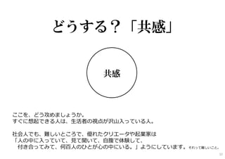 共感
どうする？「共感」
ここを、どう攻めましょうか。
すぐに想起できる⼈は、⽣活者の視点が沢⼭⼊っている⼈。
社会⼈でも、難しいところで、優れたクリエータや起業家は
「⼈の中に⼊っていて、⾒て聞いて、⾃腹で体験して、
付き合ってみて、何百⼈のひとが⼼の中にいる。」ようにしています。それって難しいこと。
12
 