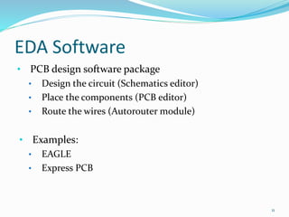 EDA Software
• PCB design software package
• Design the circuit (Schematics editor)
• Place the components (PCB editor)
• Route the wires (Autorouter module)
• Examples:
• EAGLE
• Express PCB
11
 