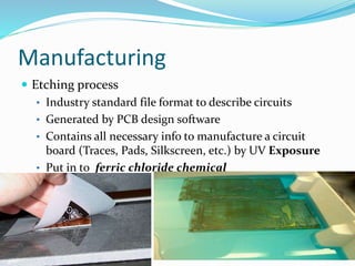 Manufacturing
 Etching process
• Industry standard file format to describe circuits
• Generated by PCB design software
• Contains all necessary info to manufacture a circuit
board (Traces, Pads, Silkscreen, etc.) by UV Exposure
• Put in to ferric chloride chemical
16
 