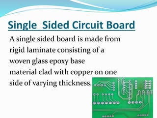 Single Sided Circuit Board
A single sided board is made from
rigid laminate consisting of a
woven glass epoxy base
material clad with copper on one
side of varying thickness.
 