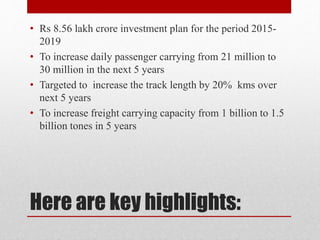 Here are key highlights:
• Rs 8.56 lakh crore investment plan for the period 2015-
2019
• To increase daily passenger carrying from 21 million to
30 million in the next 5 years
• Targeted to increase the track length by 20% kms over
next 5 years
• To increase freight carrying capacity from 1 billion to 1.5
billion tones in 5 years
 