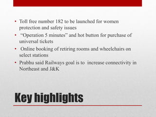 Key highlights
• Toll free number 182 to be launched for women
protection and safety issues
• “Operation 5 minutes” and hot button for purchase of
universal tickets
• Online booking of retiring rooms and wheelchairs on
select stations
• Prabhu said Railways goal is to increase connectivity in
Northeast and J&K
 