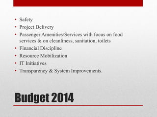 Budget 2014
• Safety
• Project Delivery
• Passenger Amenities/Services with focus on food
services & on cleanliness, sanitation, toilets
• Financial Discipline
• Resource Mobilization
• IT Initiatives
• Transparency & System Improvements.
 