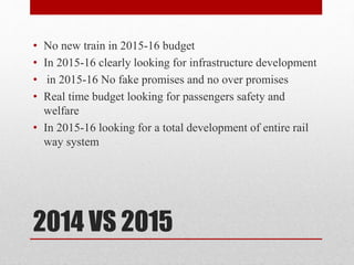 2014 VS 2015
• No new train in 2015-16 budget
• In 2015-16 clearly looking for infrastructure development
• in 2015-16 No fake promises and no over promises
• Real time budget looking for passengers safety and
welfare
• In 2015-16 looking for a total development of entire rail
way system
 