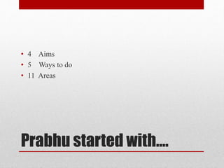 Prabhu started with….
• 4 Aims
• 5 Ways to do
• 11 Areas
 