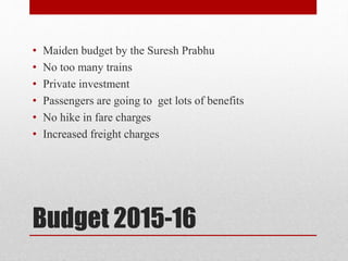 Budget 2015-16
• Maiden budget by the Suresh Prabhu
• No too many trains
• Private investment
• Passengers are going to get lots of benefits
• No hike in fare charges
• Increased freight charges
 