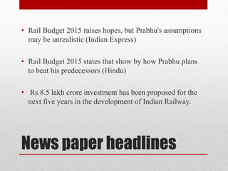 News paper headlines
• Rail Budget 2015 raises hopes, but Prabhu's assumptions
may be unrealistic (Indian Express)
• Rail Budget 2015 states that show by how Prabhu plans
to beat his predecessors (Hindu)
• Rs 8.5 lakh crore investment has been proposed for the
next five years in the development of Indian Railway.
 