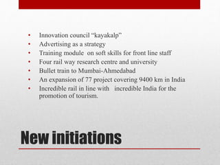New initiations
• Innovation council “kayakalp”
• Advertising as a strategy
• Training module on soft skills for front line staff
• Four rail way research centre and university
• Bullet train to Mumbai-Ahmedabad
• An expansion of 77 project covering 9400 km in India
• Incredible rail in line with incredible India for the
promotion of tourism.
 