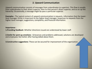 2. Upward Communication
Upward communication consists of messages from subordinates to superiors. This flow is usually
from subordinates to their direct superior, then to that person’s direct superior, and so on up the
hierarchy. Occasionally, a message might by-pass a particular superior.
Examples : The typical content of upward communication is requests, information that the lower-
level manager thinks is important to the higher-level manager, responses to requests from the
higher-level manager, suggestions, complaints, and financial information.
Importance :
1.Providing feedback: Whether directions issued are understood by lower staff.
2.Outlet for pent-up emotions : Grievances and problems addressed, solutions are developed
and employees feel better after having talked about them.
3.Constructive suggestions: These can be secured for improvement of the organization.
 