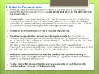 B. Horizontal Communication
 Whereas vertical communication involves a superior and a subordinate,
horizontal communication involves colleagues and peers at the same level of
the organization.
 For example : an operations manager might communicate to a marketing
manager that inventory levels are running low and that projected delivery
dates should be extended by two weeks. Horizontal communication probably
occurs more among managers than among non managers.
 Horizontal communication serves a number of purposes.
 It facilitates coordination among interdependent units. For example, a
manager at Motorola was recently researching the strategies of Japanese
semiconductor firms in Europe. He found a great deal of information that was
relevant to his assignment.
He also uncovered some additional information that was potentially
important to another department, so he passed it along to a colleague in that
department, who used it to improve his own operations.
 Horizontal communication can also be used for joint problem solving, as
when tow plant managers at Westinghouse got together to work out a new
method to improve productivity.
 Finally, horizontal communication plays a major role in work teams with
members drawn from several departments.
 