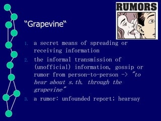 “Grapevine“
1. a secret means of spreading or
receiving information
2. the informal transmission of
(unofficial) information, gossip or
rumor from person-to-person -> "to
hear about s.th. through the
grapevine"
3. a rumor: unfounded report; hearsay
 