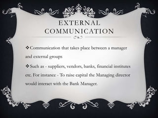 EXTERNAL
COMMUNICATION
Communication that takes place between a manager
and external groups
Such as - suppliers, vendors, banks, financial institutes
etc. For instance - To raise capital the Managing director
would interact with the Bank Manager.
 