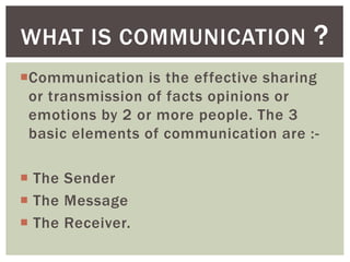 Communication is the effective sharing
or transmission of facts opinions or
emotions by 2 or more people. The 3
basic elements of communication are :-
 The Sender
 The Message
 The Receiver.
WHAT IS COMMUNICATION ?
 