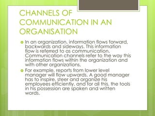 CHANNELS OF
COMMUNICATION IN AN
ORGANISATION
 In an organization, information flows forward,
backwards and sideways. This information
flow is referred to as communication.
Communication channels refer to the way this
information flows within the organization and
with other organizations.
 For example, reports from lower level
manager will flow upwards. A good manager
has to inspire, steer and organize his
employees efficiently, and for all this, the tools
in his possession are spoken and written
words.
 