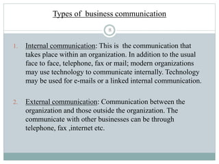 8
Types of business communication
1. Internal communication: This is the communication that
takes place within an organization. In addition to the usual
face to face, telephone, fax or mail; modern organizations
may use technology to communicate internally. Technology
may be used for e-mails or a linked internal communication.
2. External communication: Communication between the
organization and those outside the organization. The
communicate with other businesses can be through
telephone, fax ,internet etc.
 