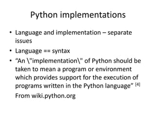 Python implementations
• Language and implementation – separate
issues
• Language == syntax
• “An "implementation" of Python should be
taken to mean a program or environment
which provides support for the execution of
programs written in the Python language” [4]
From wiki.python.org
 