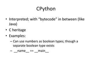 CPython
• Interpreted; with “bytecode” in between (like
Java)
• C heritage
• Examples:
– Can use numbers as boolean types; though a
separate boolean type exists
– __name__ == __main__
 