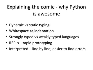 Explaining the comic - why Python
is awesome
• Dynamic vs static typing
• Whitespace as indentation
• Strongly typed vs weakly typed languages
• REPLs – rapid prototyping
• Interpreted – line by line; easier to find errors
 