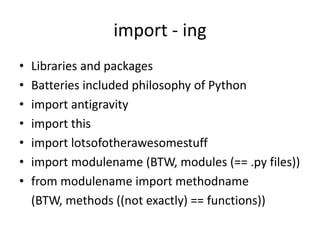 import - ing
• Libraries and packages
• Batteries included philosophy of Python
• import antigravity
• import this
• import lotsofotherawesomestuff
• import modulename (BTW, modules (== .py files))
• from modulename import methodname
(BTW, methods ((not exactly) == functions))
 