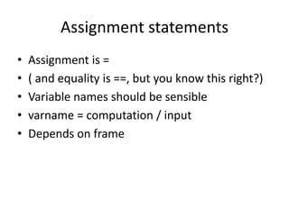 Assignment statements
• Assignment is =
• ( and equality is ==, but you know this right?)
• Variable names should be sensible
• varname = computation / input
• Depends on frame
 