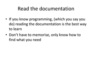 Read the documentation
• If you know programming, (which you say you
do) reading the documentation is the best way
to learn
• Don’t have to memorise, only know how to
find what you need
 