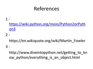 References
1 -
https://wiki.python.org/moin/Python2orPyth
on3
2 -
https://en.wikiquote.org/wiki/Martin_Fowler
3 -
http://www.diveintopython.net/getting_to_kn
ow_python/everything_is_an_object.html
 