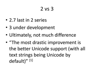 2 vs 3
• 2.7 last in 2 series
• 3 under development
• Ultimately, not much difference
• “The most drastic improvement is
the better Unicode support (with all
text strings being Unicode by
default)” [1]
 