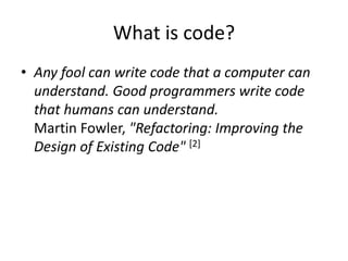 What is code?
• Any fool can write code that a computer can
understand. Good programmers write code
that humans can understand.
Martin Fowler, "Refactoring: Improving the
Design of Existing Code" [2]
 