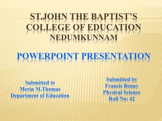 ST.JOHN THE BAPTIST’S
COLLEGE OF EDUCATION
NEDUMKUNNAM
POWERPOINT PRESENTATION
Submitted to
Merin M.Thomas
Department of Education
Submitted by
Francis Benny
Physical Science
Roll No: 42
 
