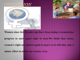 Women since few decades ago have been doing a tremendous
progress to earn equal right to men.We think that today,
women’s right are almost equal to men’s so it will take only a
minor effort to make our society even.
 
