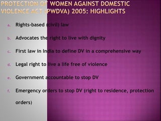 a. Rights-based (civil) law
b. Advocates the right to live with dignity
c. First law in India to define DV in a comprehensive way
d. Legal right to live a life free of violence
e. Government accountable to stop DV
f. Emergency orders to stop DV (right to residence, protection
orders)
 
