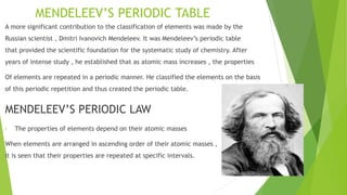 MENDELEEV’S PERIODIC TABLE
A more significant contribution to the classification of elements was made by the
Russian scientist , Dmitri Ivanovich Mendeleev. It was Mendeleev’s periodic table
that provided the scientific foundation for the systematic study of chemistry. After
years of intense study , he established that as atomic mass increases , the properties
Of elements are repeated in a periodic manner. He classified the elements on the basis
of this periodic repetition and thus created the periodic table.
MENDELEEV’S PERIODIC LAW
• The properties of elements depend on their atomic masses
When elements are arranged in ascending order of their atomic masses ,
it is seen that their properties are repeated at specific intervals.
 